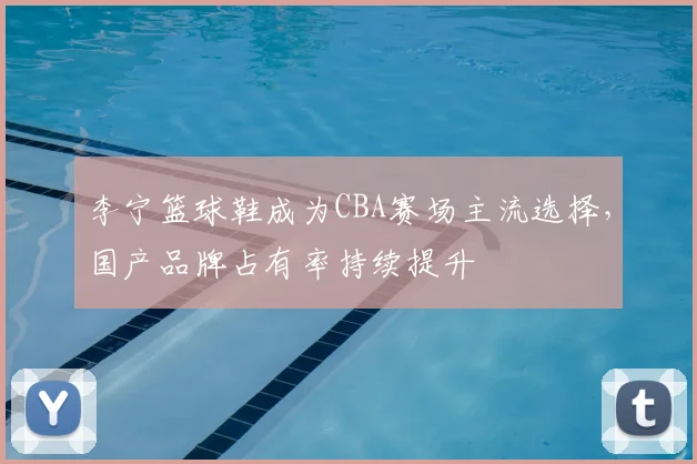 李宁篮球鞋成为CBA赛场主流选择,国产品牌占有率持续提升
