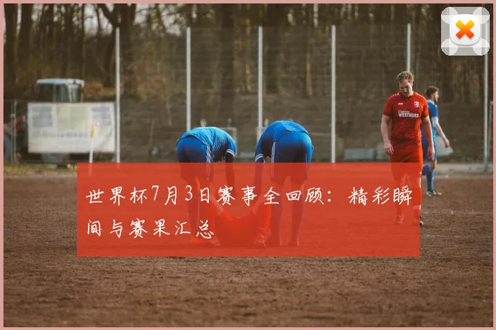 世界杯7月3日赛事全回顾:精彩瞬间与赛果汇总