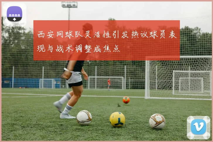 西安网球队灵活性引发热议球员表现与战术调整成焦点