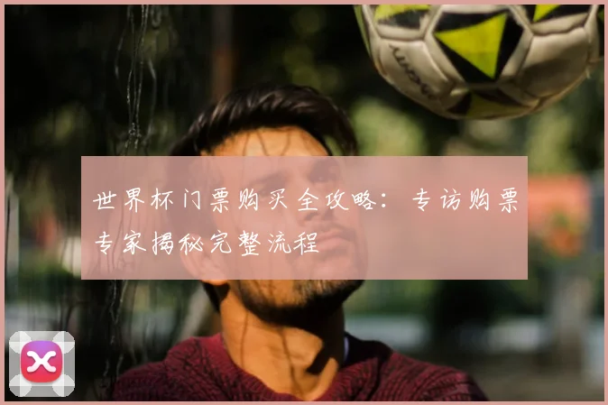 世界杯门票购买全攻略：专访购票专家揭秘完整流程
