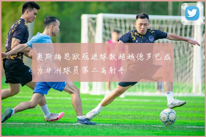 奥斯梅恩欧冠进球数超越德罗巴成为非洲球员第二高射手