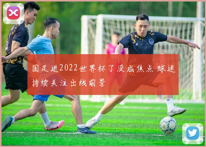 国足进2022世界杯了没成焦点 球迷持续关注出线前景