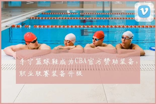 李宁篮球鞋成为CBA官方赞助装备，职业联赛装备升级