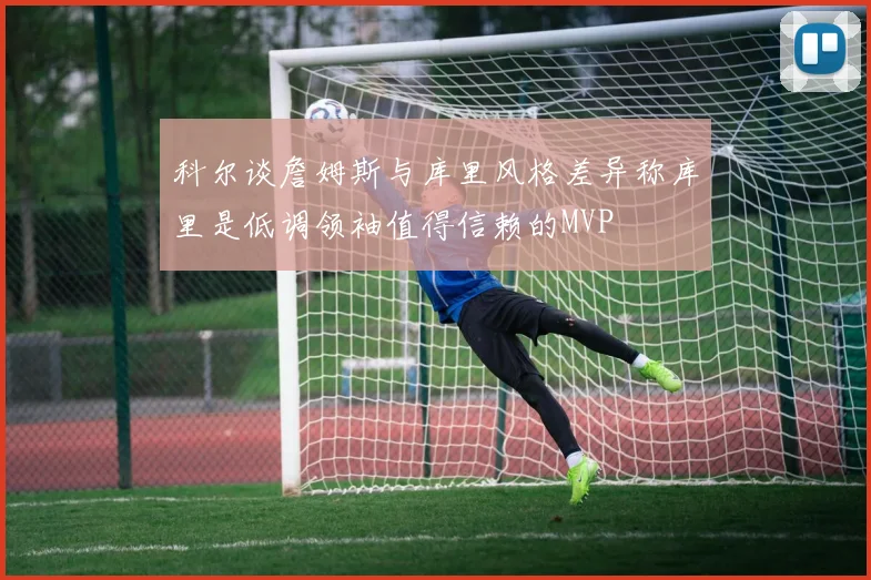 科尔谈詹姆斯与库里风格差异称库里是低调领袖值得信赖的MVP
