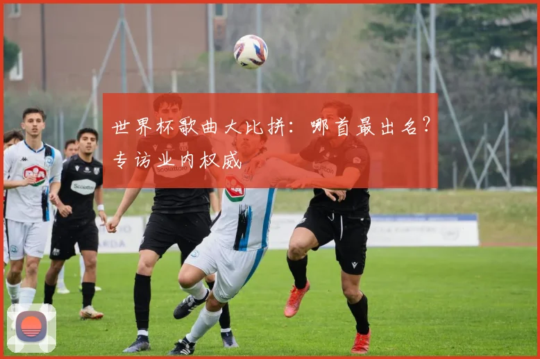 世界杯歌曲大比拼：哪首最出名？专访业内权威