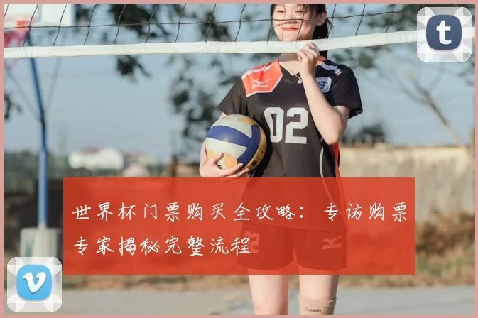 世界杯门票购买全攻略:专访购票专家揭秘完整流程