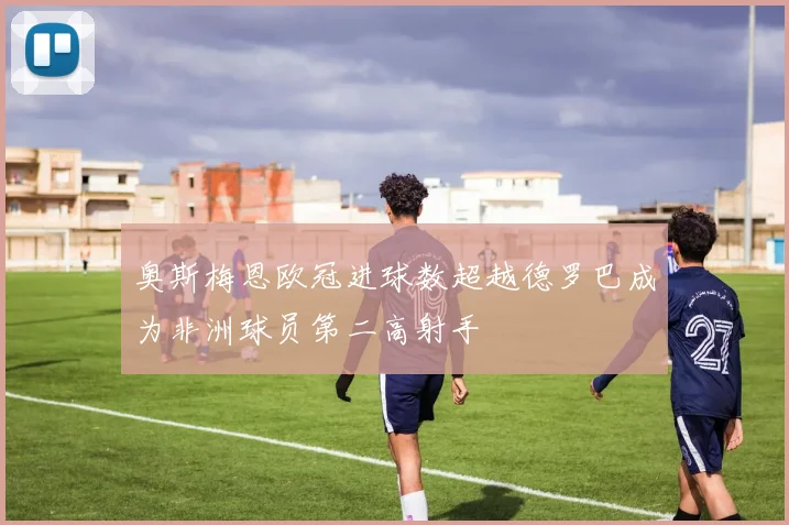 奥斯梅恩欧冠进球数超越德罗巴成为非洲球员第二高射手