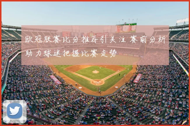 欧冠联赛比分推荐引关注 赛前分析助力球迷把握比赛走势