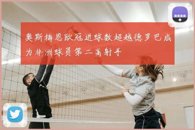 奥斯梅恩欧冠进球数超越德罗巴成为非洲球员第二高射手