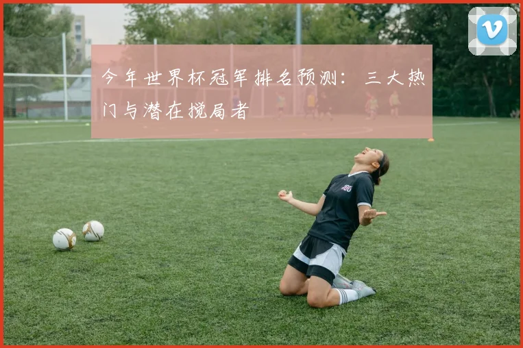今年世界杯冠军排名预测:三大热门与潜在搅局者