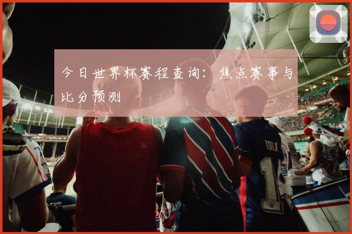 今日世界杯赛程查询:焦点赛事与比分预测