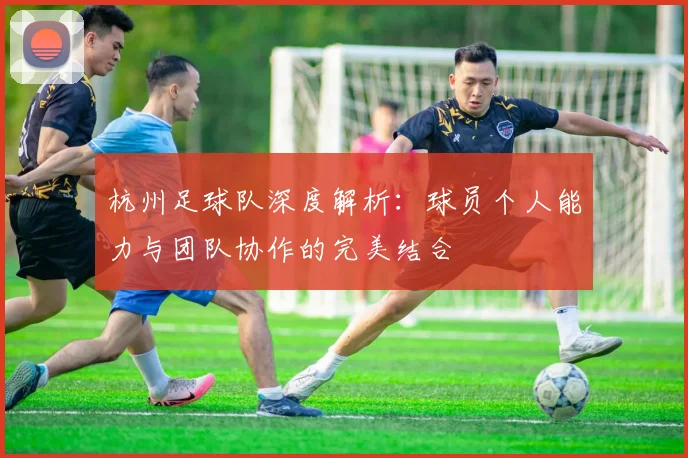 杭州足球队深度解析:球员个人能力与团队协作的完美结合