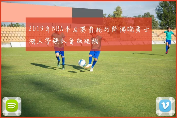 2019年NBA季后赛首轮对阵揭晓勇士湖人等强队晋级路线