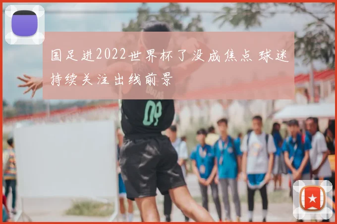 国足进2022世界杯了没成焦点 球迷持续关注出线前景