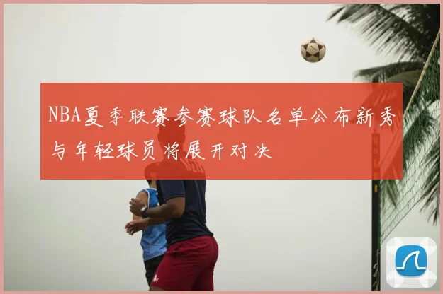 NBA夏季联赛参赛球队名单公布新秀与年轻球员将展开对决