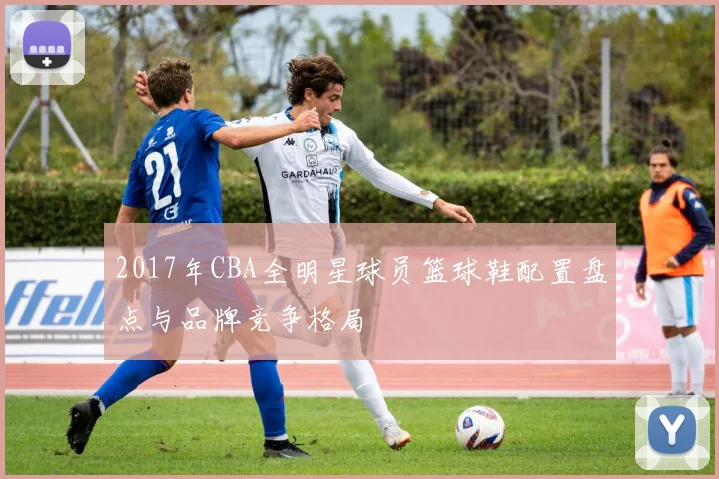 2017年CBA全明星球员篮球鞋配置盘点与品牌竞争格局