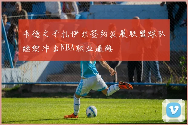 韦德之子扎伊尔签约发展联盟球队继续冲击NBA职业道路