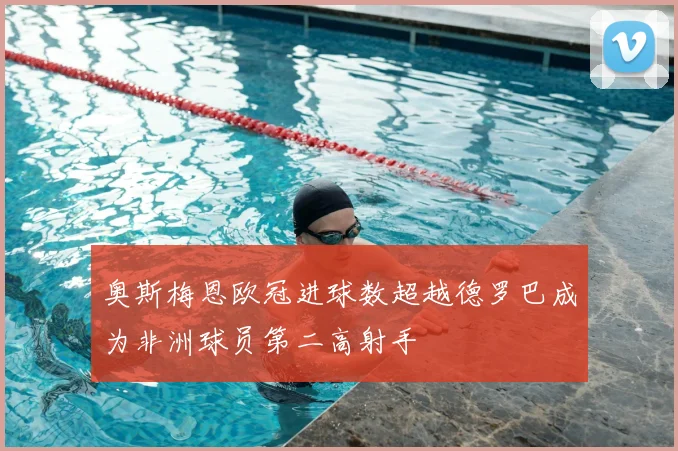 奥斯梅恩欧冠进球数超越德罗巴成为非洲球员第二高射手