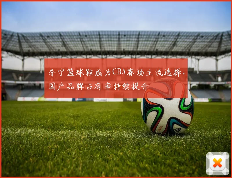 李宁篮球鞋成为CBA赛场主流选择，国产品牌占有率持续提升