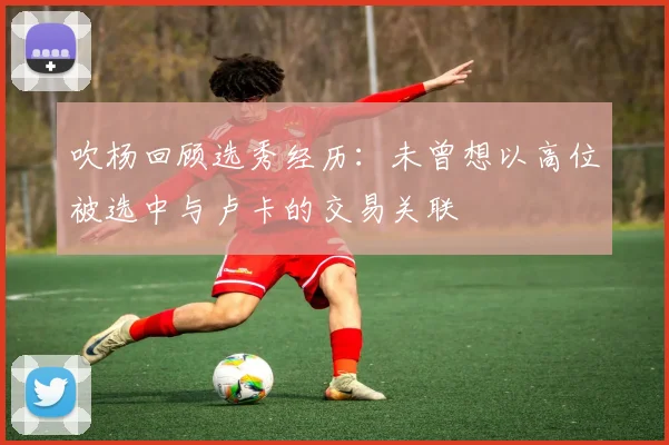 吹杨回顾选秀经历:未曾想以高位被选中与卢卡的交易关联