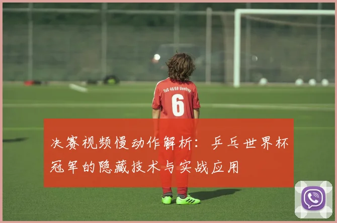 决赛视频慢动作解析：乒乓世界杯冠军的隐藏技术与实战应用