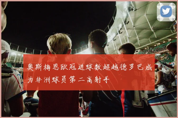 奥斯梅恩欧冠进球数超越德罗巴成为非洲球员第二高射手