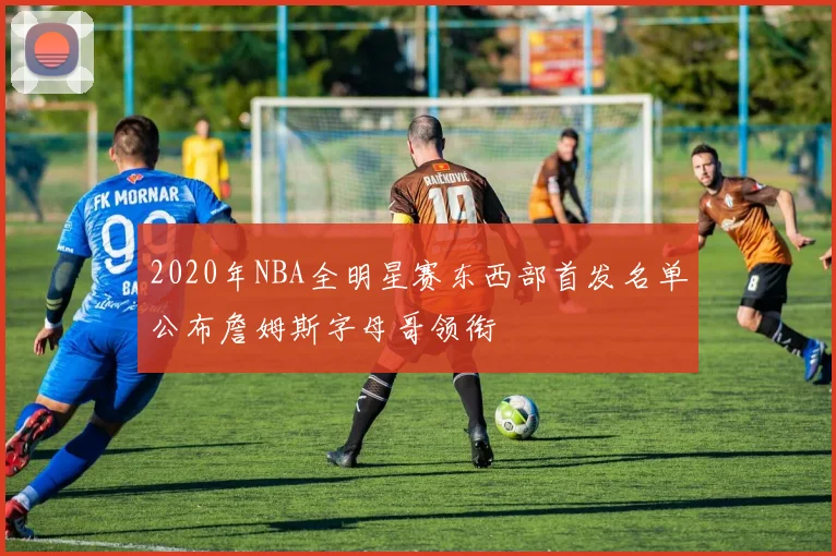 2020年NBA全明星赛东西部首发名单公布詹姆斯字母哥领衔