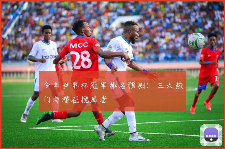 今年世界杯冠军排名预测:三大热门与潜在搅局者