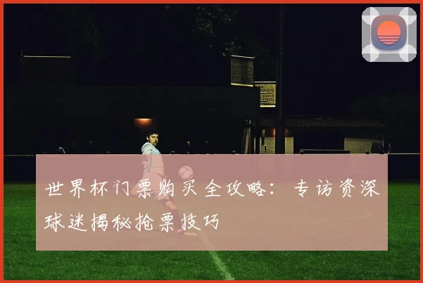 世界杯门票购买全攻略:专访资深球迷揭秘抢票技巧