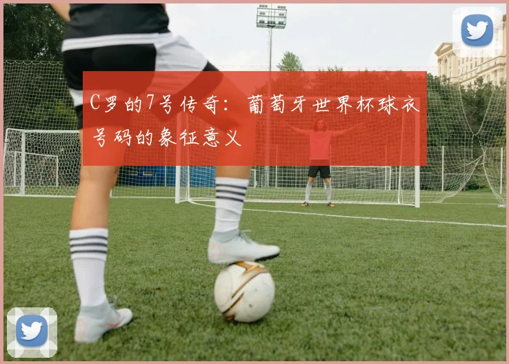 C罗的7号传奇：葡萄牙世界杯球衣号码的象征意义
