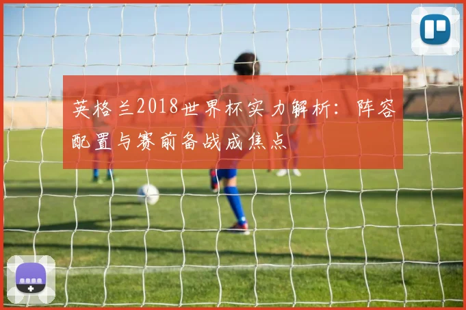 英格兰2018世界杯实力解析：阵容配置与赛前备战成焦点