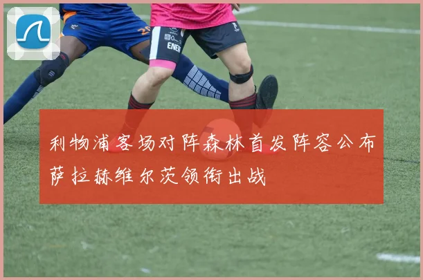 利物浦客场对阵森林首发阵容公布萨拉赫维尔茨领衔出战