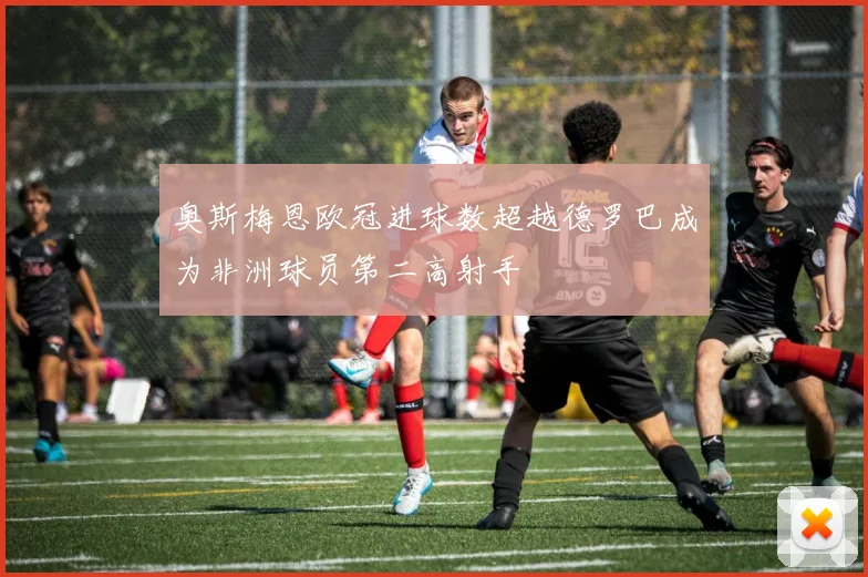 奥斯梅恩欧冠进球数超越德罗巴成为非洲球员第二高射手