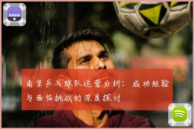 南京乒乓球队运营分析:成功经验与面临挑战的深度探讨