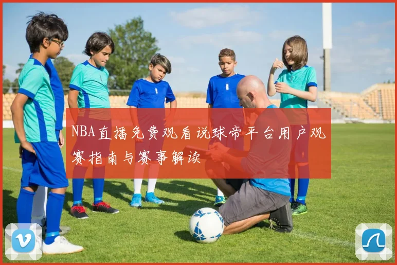 NBA直播免费观看说球帝平台用户观赛指南与赛事解读