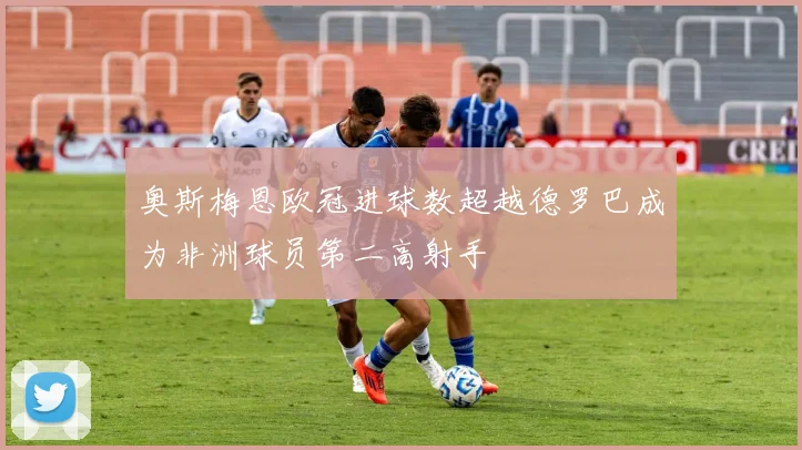 奥斯梅恩欧冠进球数超越德罗巴成为非洲球员第二高射手