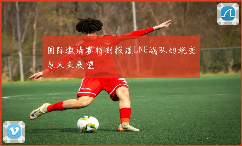 国际邀请赛特别报道LNG战队的蜕变与未来展望