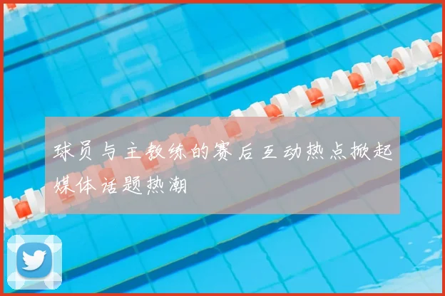 球员与主教练的赛后互动热点掀起媒体话题热潮